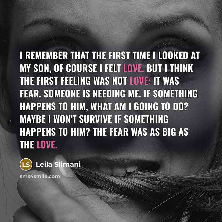 “I remember that the first time I looked at my son, of course I felt love. But I think the first feeling was not love: it was fear. Someone is needing me. If something happens to him, what am I going to do? Maybe I won't survive if something happens to him? The fear was as big as the love.” quote by Leila Slimani
