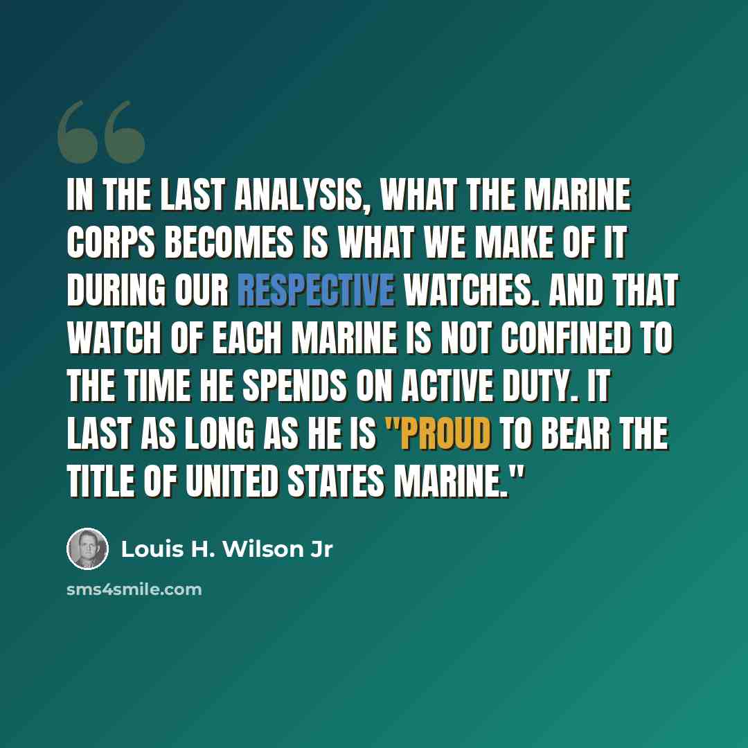 “In the last analysis, what the Marine Corps becomes is what we make of it during our respective watches. And that watch of each Marine is not confined to the time he spends on active duty. It last as long as he is "proud to bear the title of United States Marine."” quote by Louis H. Wilson Jr