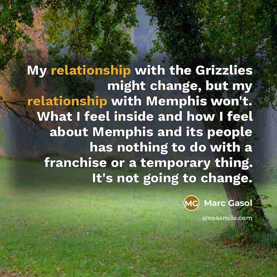 “My relationship with the Grizzlies might change, but my relationship with Memphis won't. What I feel inside and how I feel about Memphis and its people has nothing to do with a franchise or a temporary thing. It's not going to change.” quote by Marc Gasol