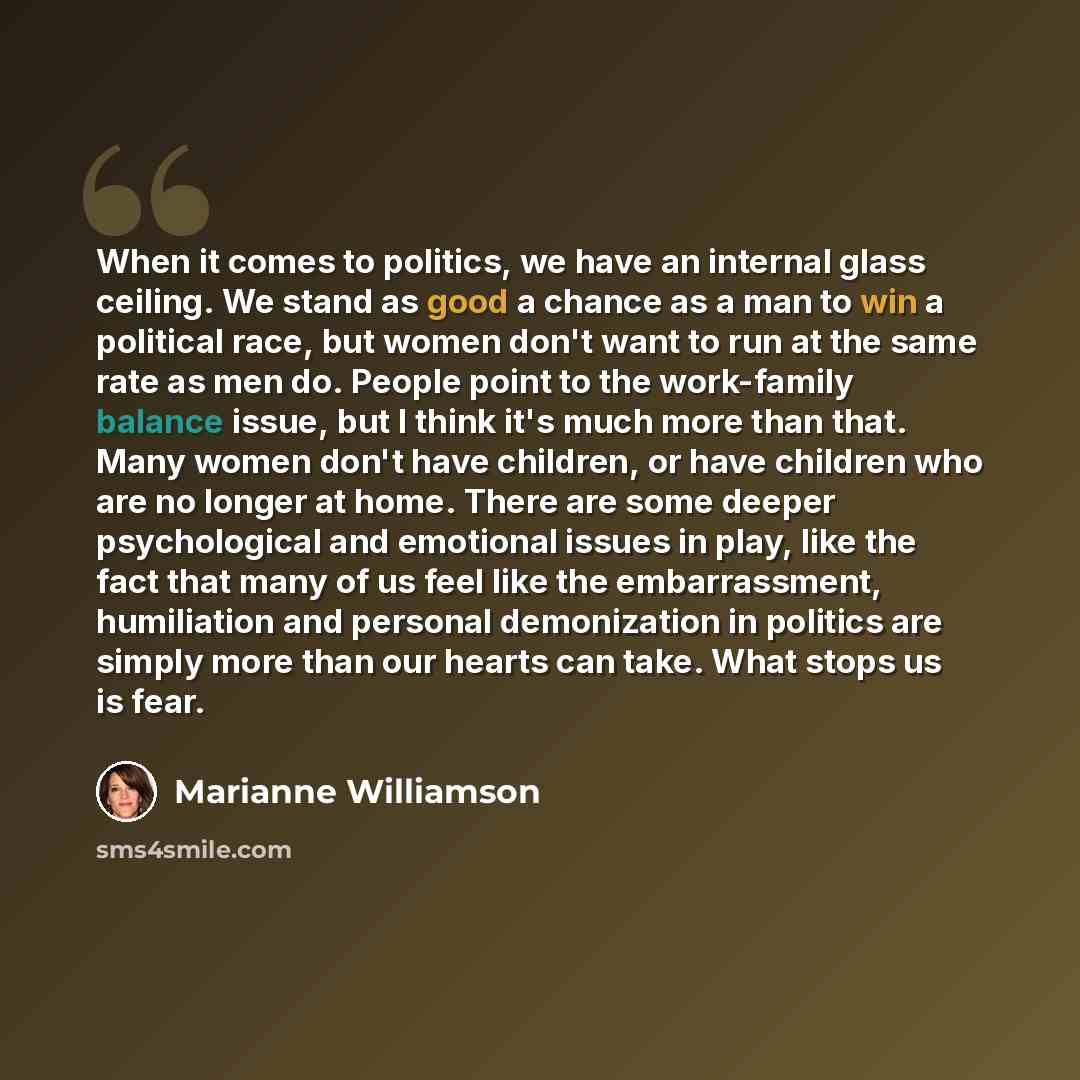 “When it comes to politics, we have an internal glass ceiling. We stand as good a chance as a man to win a political race, but women don't want to run at the same rate as men do. People point to the work-family balance issue, but I think it's much more than that. Many women don't have children, or…” quote by Marianne Williamson