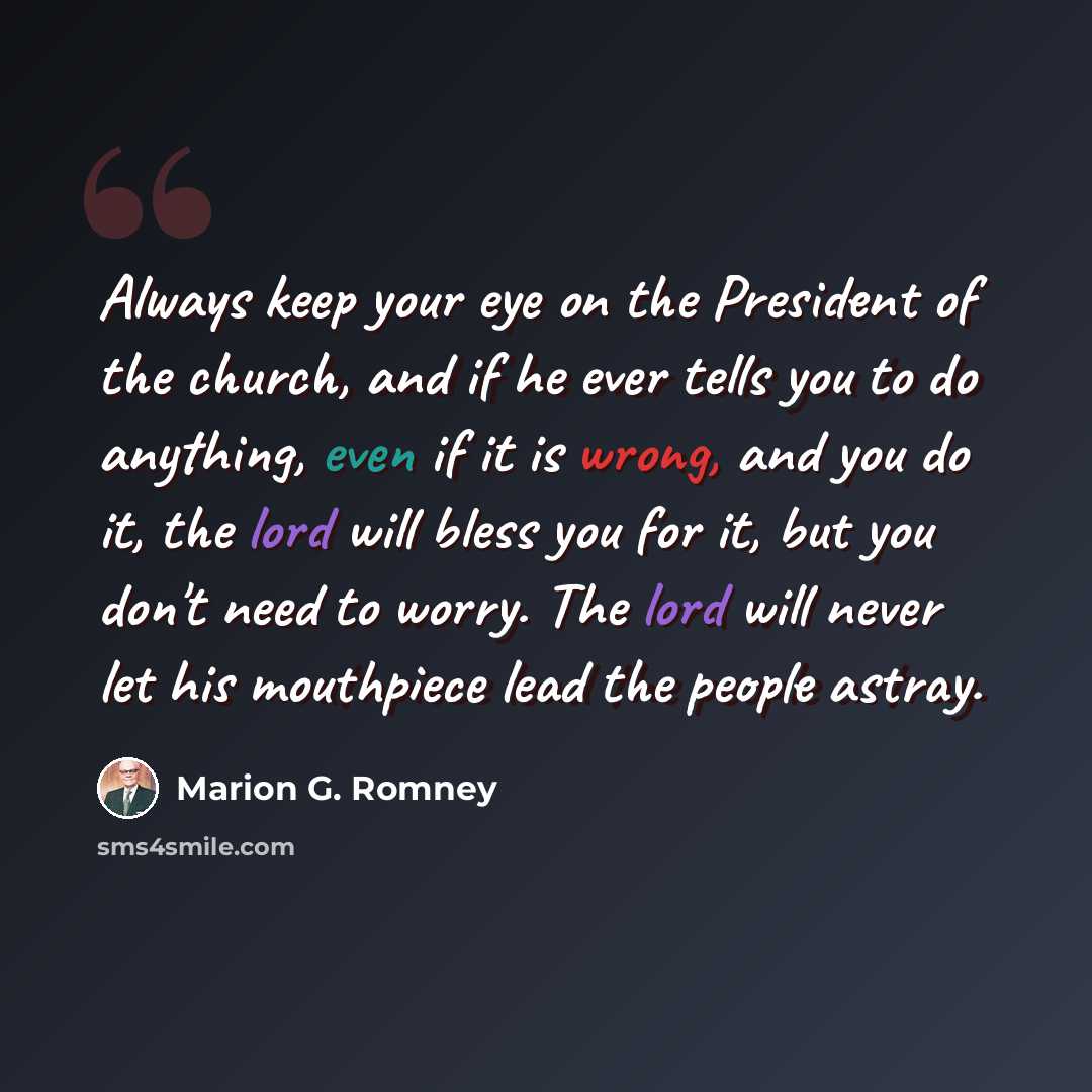 “Always keep your eye on the President of the church, and if he ever tells you to do anything, even if it is wrong, and you do it, the lord will bless you for it, but you don't need to worry. The lord will never let his mouthpiece lead the people astray.” quote by Marion G. Romney