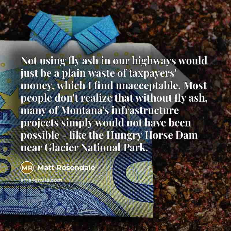 “Not using fly ash in our highways would just be a plain waste of taxpayers' money, which I find unacceptable. Most people don't realize that without fly ash, many of Montana's infrastructure projects simply would not have been possible - like the Hungry Horse Dam near Glacier National Park.” quote by Matt Rosendale