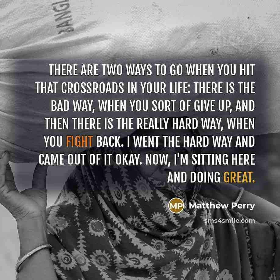 “There are two ways to go when you hit that crossroads in your life: There is the bad way, when you sort of give up, and then there is the really hard way, when you fight back. I went the hard way and came out of it okay. Now, I'm sitting here and doing great.” quote by Matthew Perry