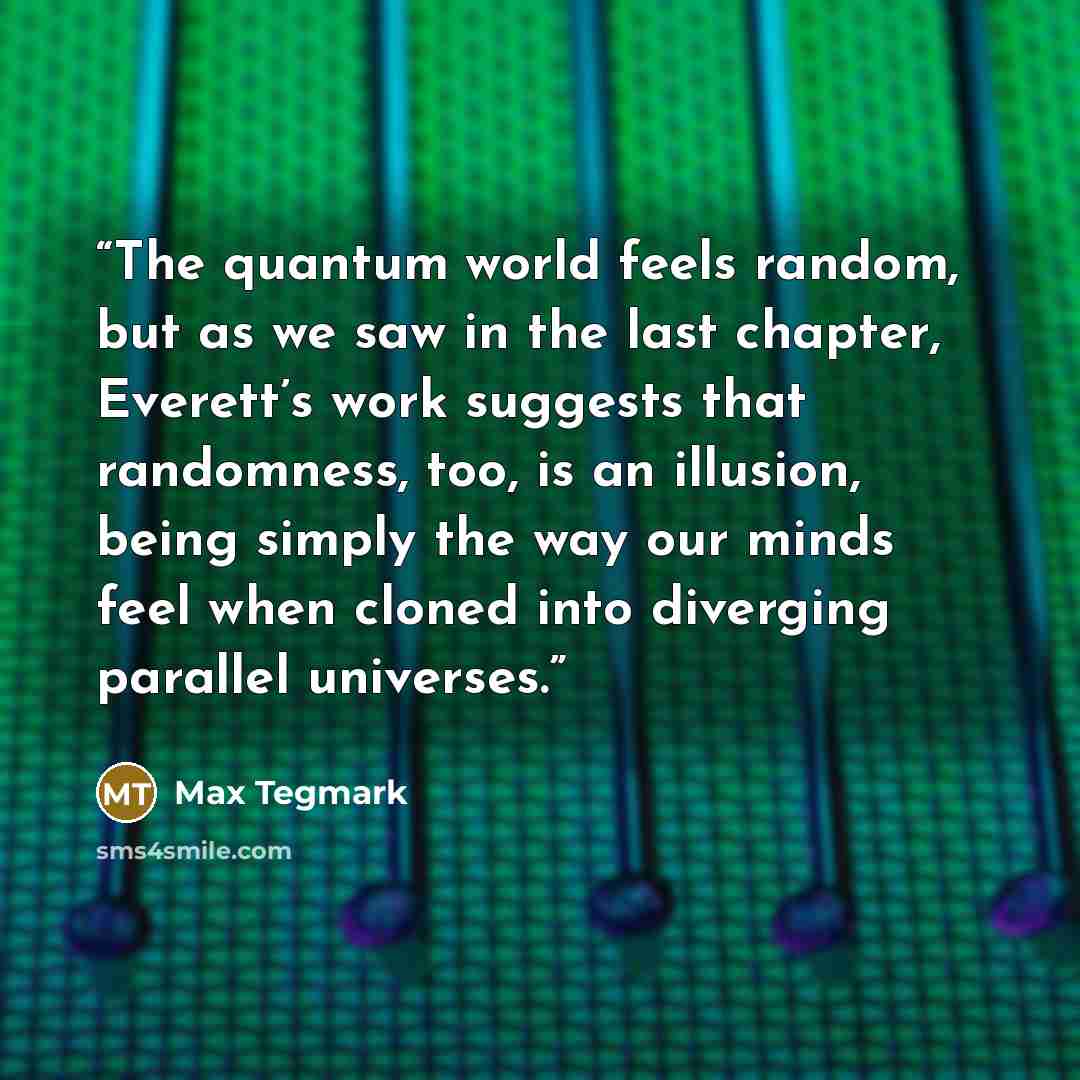“The quantum world feels random, but as we saw in the last chapter, Everett’s work suggests that randomness, too, is an illusion, being simply the way our minds feel when cloned into diverging parallel universes.” quote by Max Tegmark