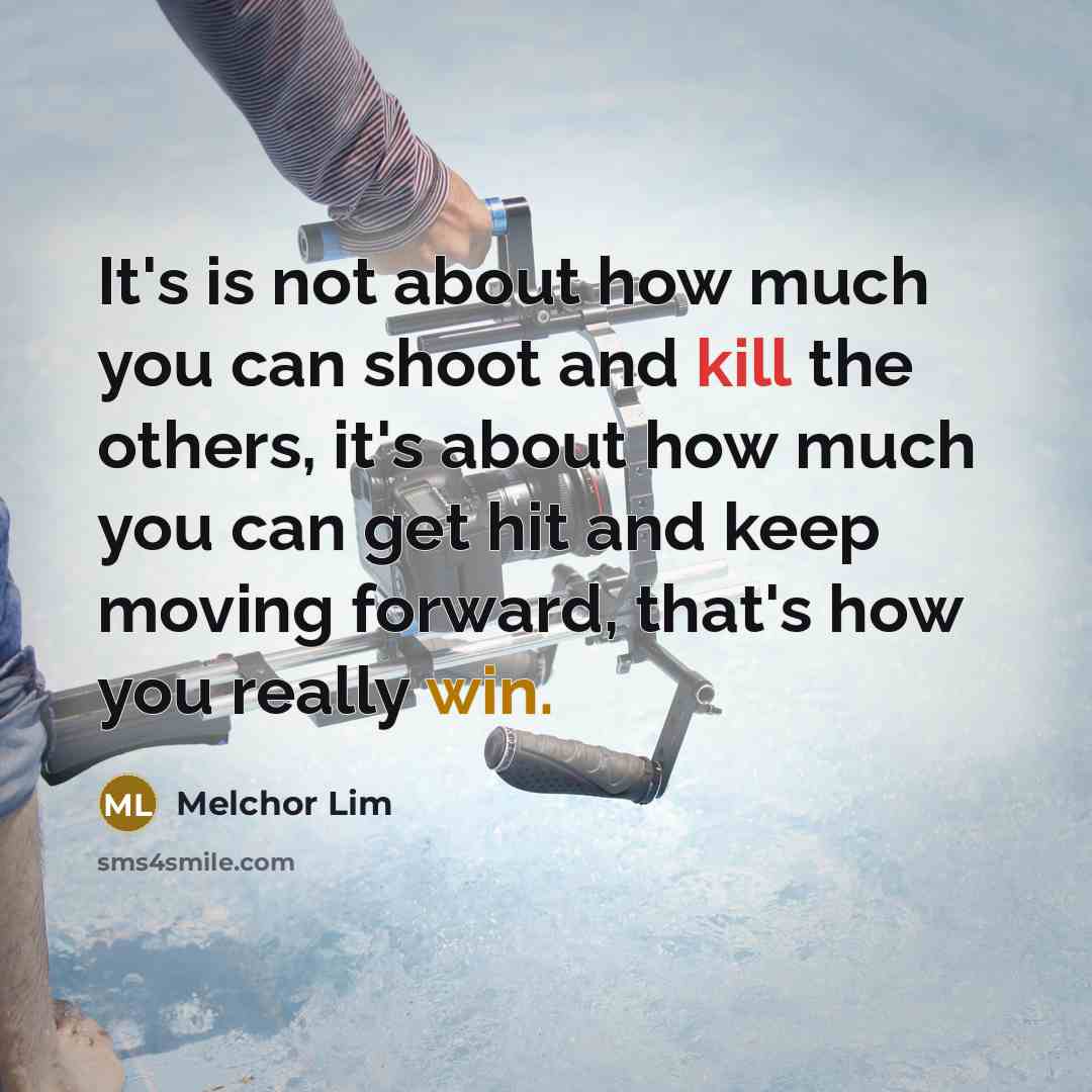 “It's is not about how much you can shoot and kill the others, it's about how much you can get hit and keep moving forward, that's how you really win.” quote by Melchor Lim