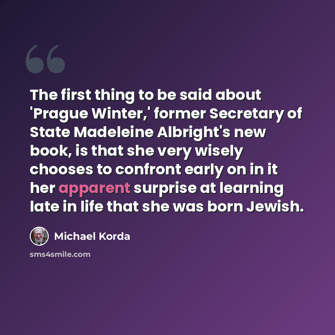 “The first thing to be said about 'Prague Winter,' former Secretary of State Madeleine Albright's new book, is that she very wisely chooses to confront early on in it her apparent surprise at learning late in life that she was born Jewish.” quote by Michael Korda