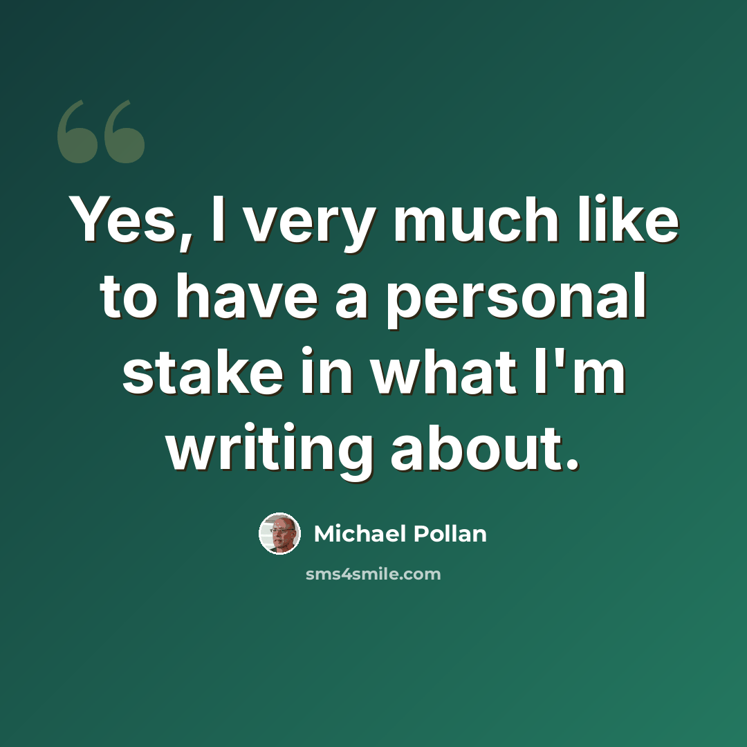“Yes, I very much like to have a personal stake in what I'm writing about.” quote by Michael Pollan