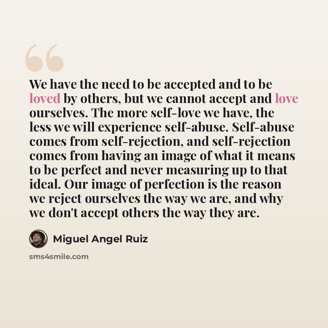 “We have the need to be accepted and to be loved by others, but we cannot accept and love ourselves. The more self-love we have, the less we will experience self-abuse. Self-abuse comes from self-rejection, and self-rejection comes from having an image of what it means to be perfect and never…” quote by Miguel Angel Ruiz