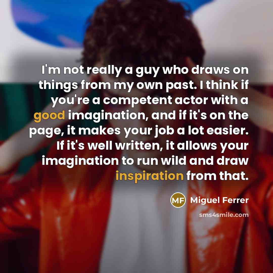 “I'm not really a guy who draws on things from my own past. I think if you're a competent actor with a good imagination, and if it's on the page, it makes your job a lot easier. If it's well written, it allows your imagination to run wild and draw inspiration from that.” quote by Miguel Ferrer