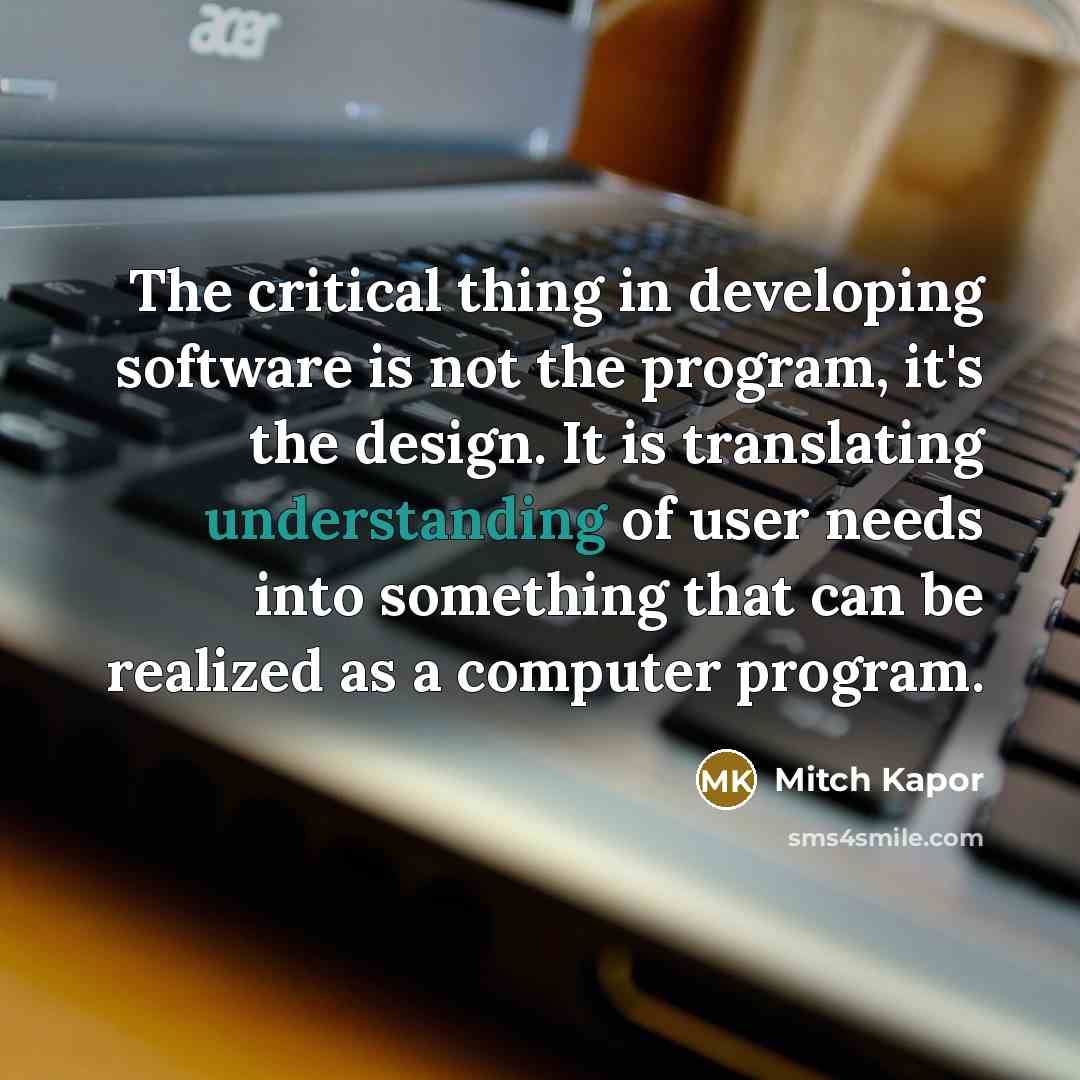 “The critical thing in developing software is not the program, it's the design. It is translating understanding of user needs into something that can be realized as a computer program.” quote by Mitch Kapor