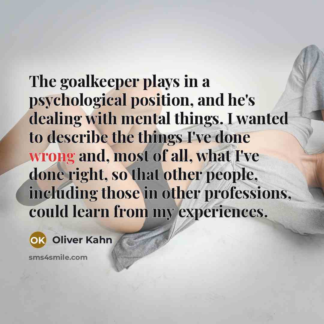 “The goalkeeper plays in a psychological position, and he's dealing with mental things. I wanted to describe the things I've done wrong and, most of all, what I've done right, so that other people, including those in other professions, could learn from my experiences.” quote by Oliver Kahn