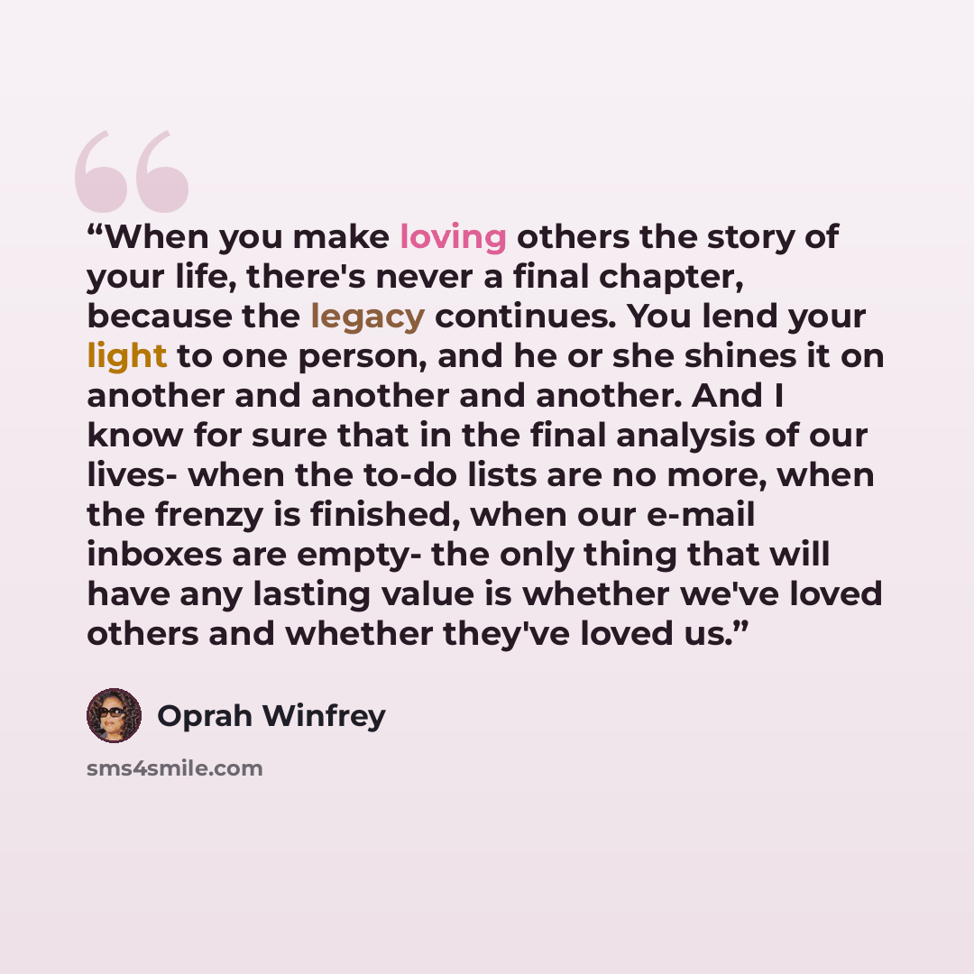 “When you make loving others the story of your life, there's never a final chapter, because the legacy continues. You lend your light to one person, and he or she shines it on another and another and another. And I know for sure that in the final analysis of our lives- when the to-do lists are no…” quote by Oprah Winfrey