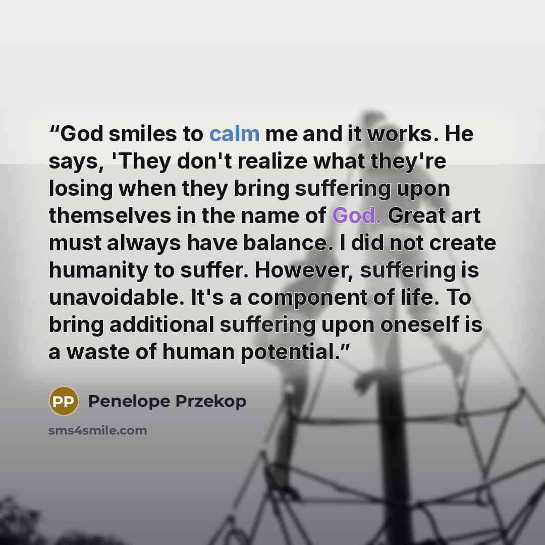 “God smiles to calm me and it works. He says, 'They don't realize what they're losing when they bring suffering upon themselves in the name of God. Great art must always have balance. I did not create humanity to suffer. However, suffering is unavoidable. It's a component of life. To bring…” quote by Penelope Przekop