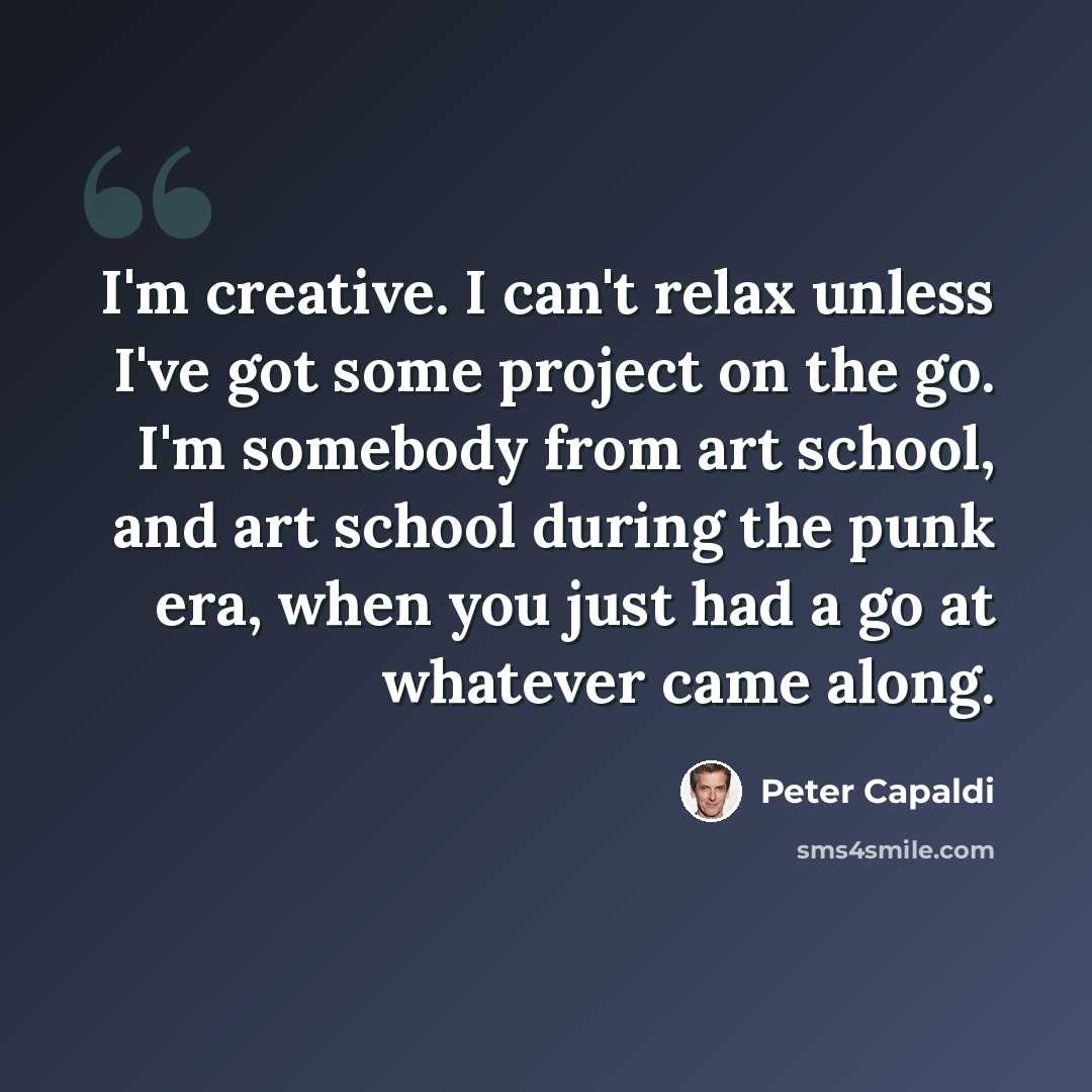 “I'm creative. I can't relax unless I've got some project on the go. I'm somebody from art school, and art school during the punk era, when you just had a go at whatever came along.” quote by Peter Capaldi