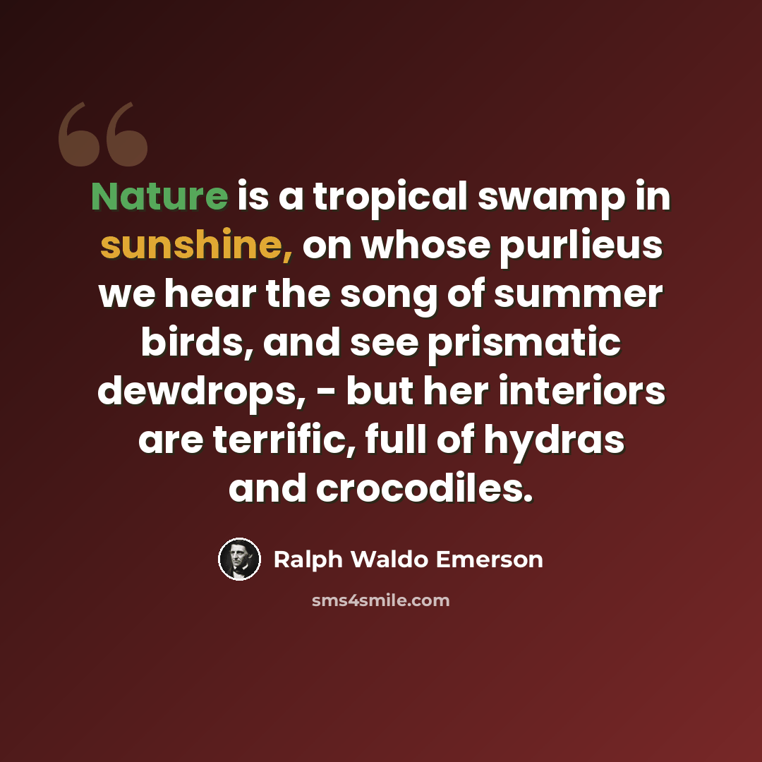 “Nature is a tropical swamp in sunshine, on whose purlieus we hear the song of summer birds, and see prismatic dewdrops, - but her interiors are terrific, full of hydras and crocodiles.” quote by Ralph Waldo Emerson