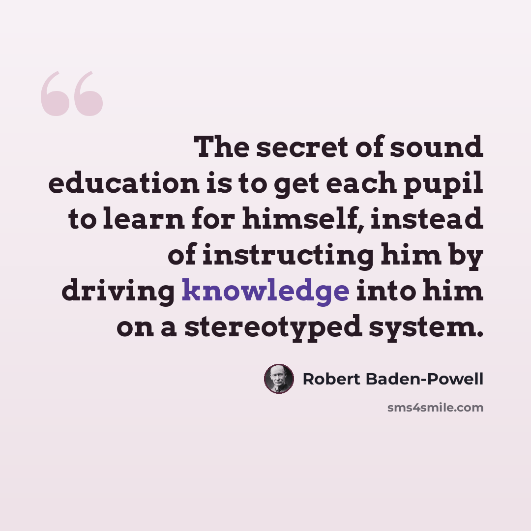 “The secret of sound education is to get each pupil to learn for himself, instead of instructing him by driving knowledge into him on a stereotyped system.” quote by Robert Baden-Powell