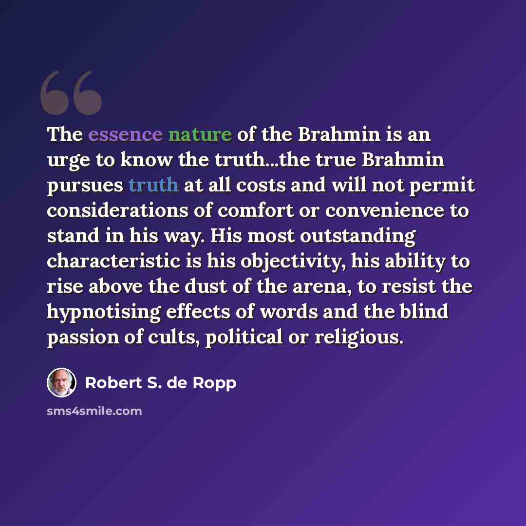 “The essence nature of the Brahmin is an urge to know the truth...the true Brahmin pursues truth at all costs and will not permit considerations of comfort or convenience to stand in his way. His most outstanding characteristic is his objectivity, his ability to rise above the dust of the arena, to…” quote by Robert S. de Ropp