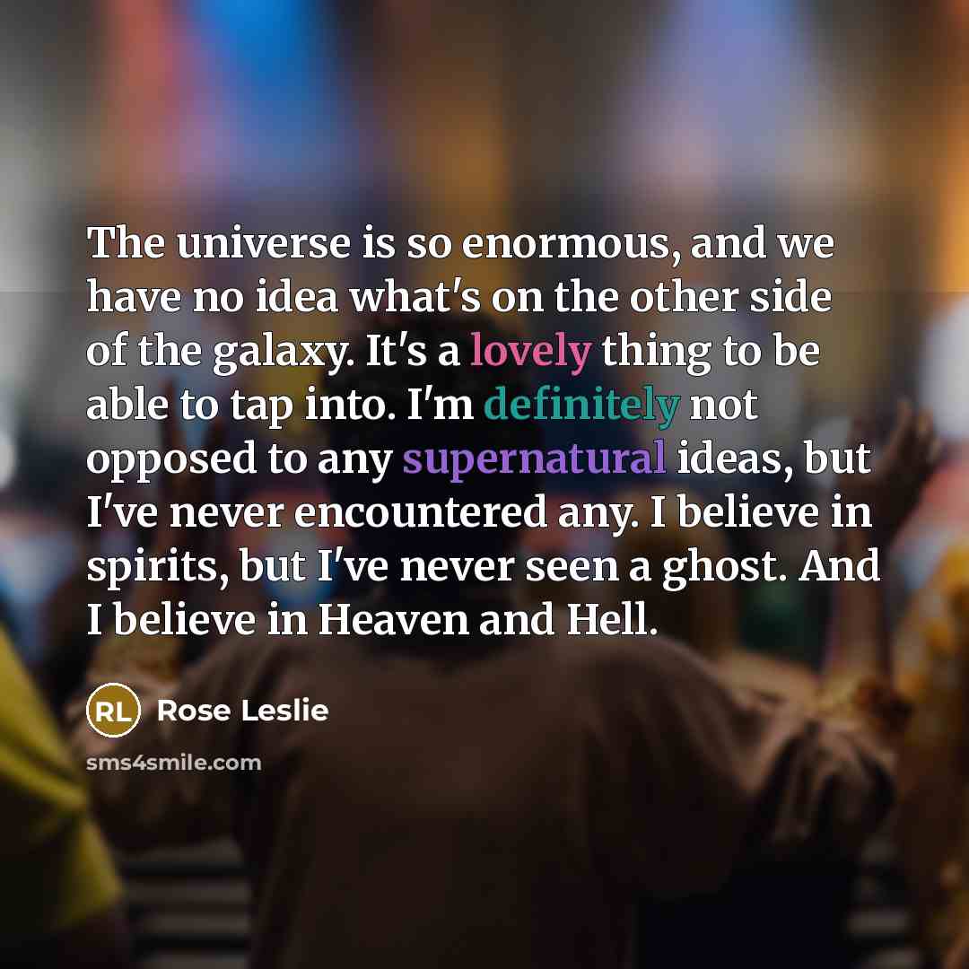 “The universe is so enormous, and we have no idea what's on the other side of the galaxy. It's a lovely thing to be able to tap into. I'm definitely not opposed to any supernatural ideas, but I've never encountered any. I believe in spirits, but I've never seen a ghost. And I believe in Heaven and…” quote by Rose Leslie