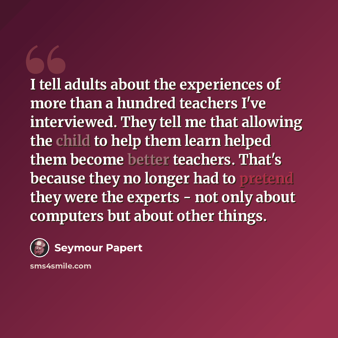 “I tell adults about the experiences of more than a hundred teachers I've interviewed. They tell me that allowing the child to help them learn helped them become better teachers. That's because they no longer had to pretend they were the experts - not only about computers but about other things.” quote by Seymour Papert