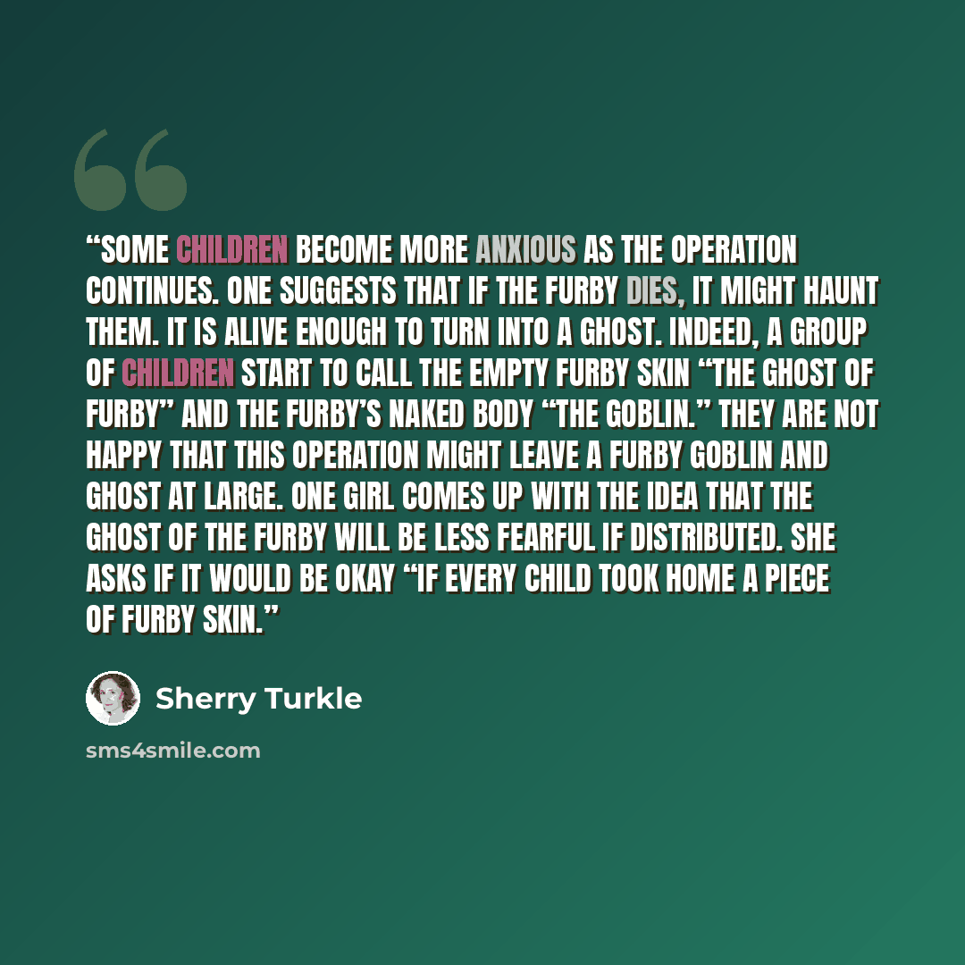 “some children become more anxious as the operation continues. One suggests that if the Furby dies, it might haunt them. It is alive enough to turn into a ghost. Indeed, a group of children start to call the empty Furby skin “the ghost of Furby” and the Furby’s naked body “the goblin.” They are not…” quote by Sherry Turkle