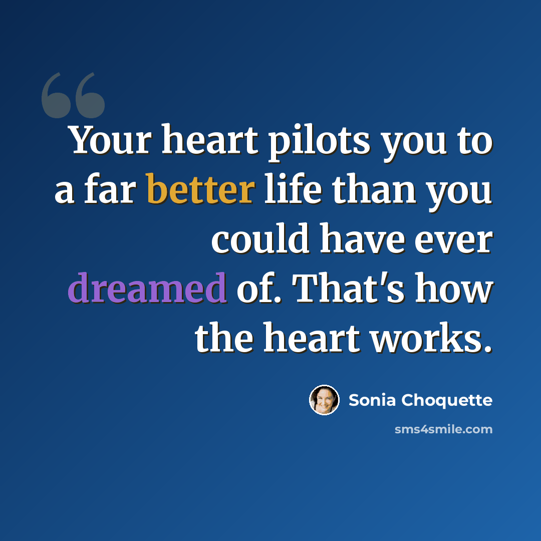 “Your heart pilots you to a far better life than you could have ever dreamed of. That's how the heart works.” quote by Sonia Choquette