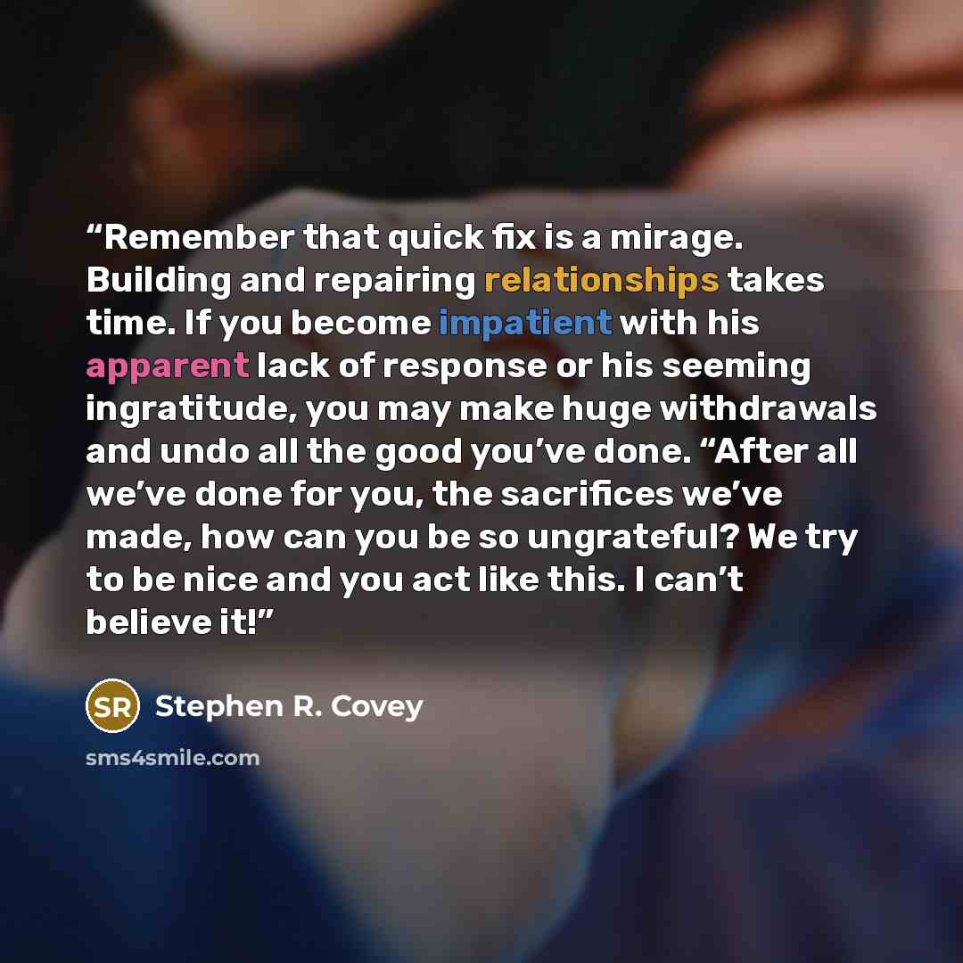 “Remember that quick fix is a mirage. Building and repairing relationships takes time. If you become impatient with his apparent lack of response or his seeming ingratitude, you may make huge withdrawals and undo all the good you’ve done. “After all we’ve done for you, the sacrifices we’ve made…” quote by Stephen R. Covey