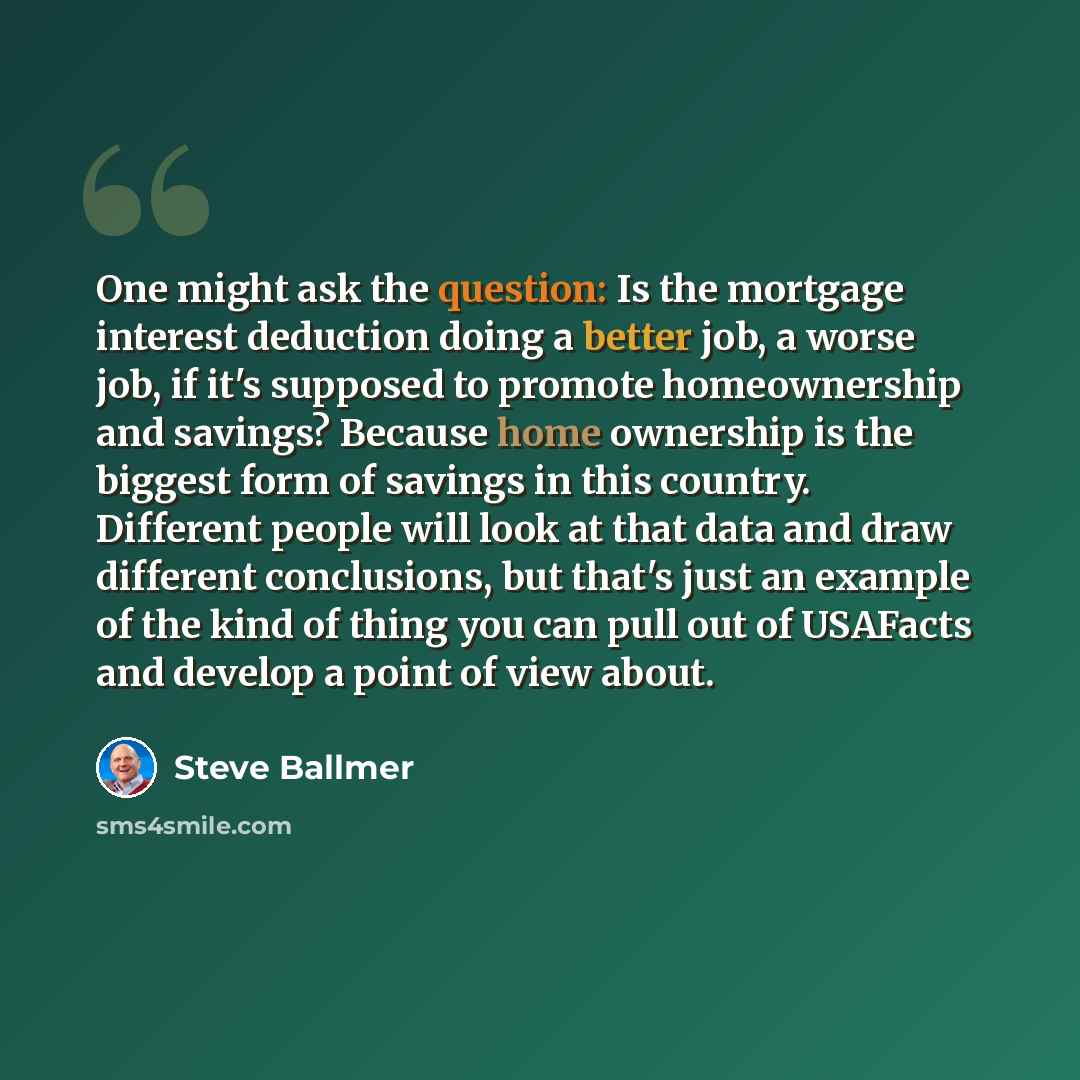 “One might ask the question: Is the mortgage interest deduction doing a better job, a worse job, if it's supposed to promote homeownership and savings? Because home ownership is the biggest form of savings in this country. Different people will look at that data and draw different conclusions, but…” quote by Steve Ballmer