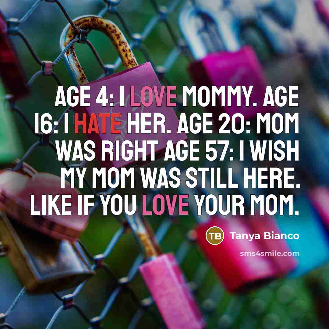 “Age 4: I love Mommy. Age 16: I HATE HER. Age 20: Mom was right Age 57: I wish my Mom was still here. LIKE if you love your Mom.” quote by Tanya Bianco