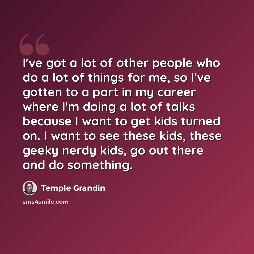“I've got a lot of other people who do a lot of things for me, so I've gotten to a part in my career where I'm doing a lot of talks because I want to get kids turned on. I want to see these kids, these geeky nerdy kids, go out there and do something.” quote by Temple Grandin