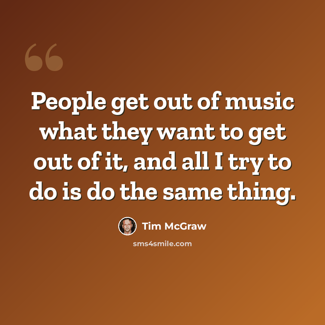“People get out of music what they want to get out of it, and all I try to do is do the same thing.” quote by Tim McGraw