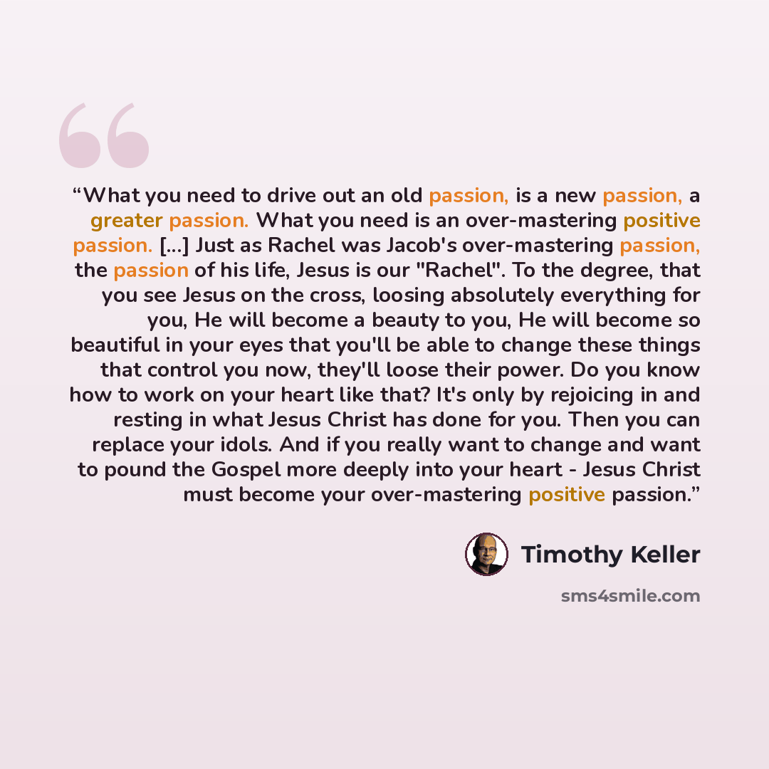 “What you need to drive out an old passion, is a new passion, a greater passion. What you need is an over-mastering positive passion. [...] Just as Rachel was Jacob's over-mastering passion, the passion of his life, Jesus is our "Rachel". To the degree, that you see Jesus on the cross, loosing…” quote by Timothy Keller