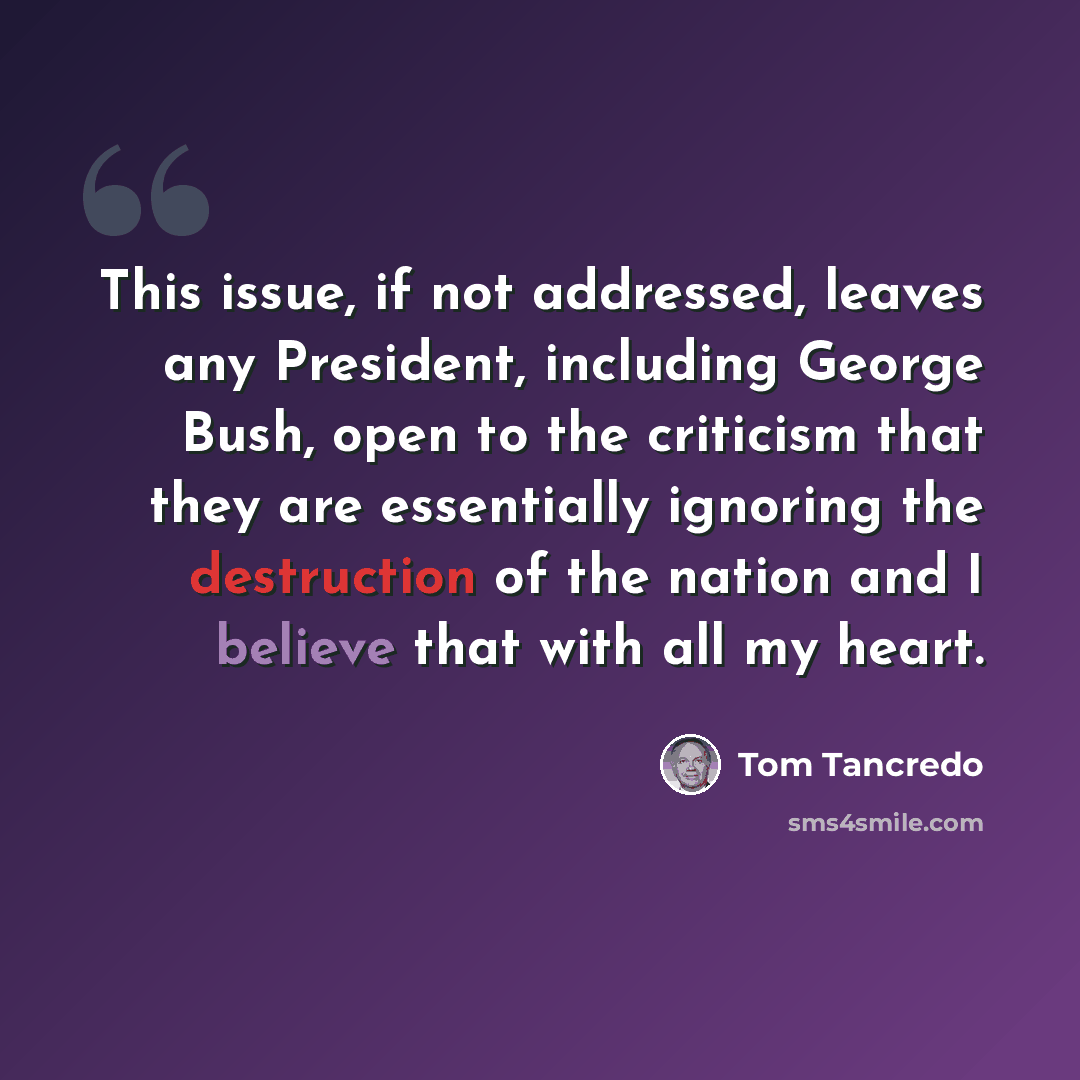 “This issue, if not addressed, leaves any President, including George Bush, open to the criticism that they are essentially ignoring the destruction of the nation and I believe that with all my heart.” quote by Tom Tancredo