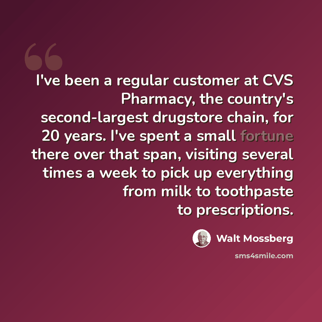 “I've been a regular customer at CVS Pharmacy, the country's second-largest drugstore chain, for 20 years. I've spent a small fortune there over that span, visiting several times a week to pick up everything from milk to toothpaste to prescriptions.” quote by Walt Mossberg