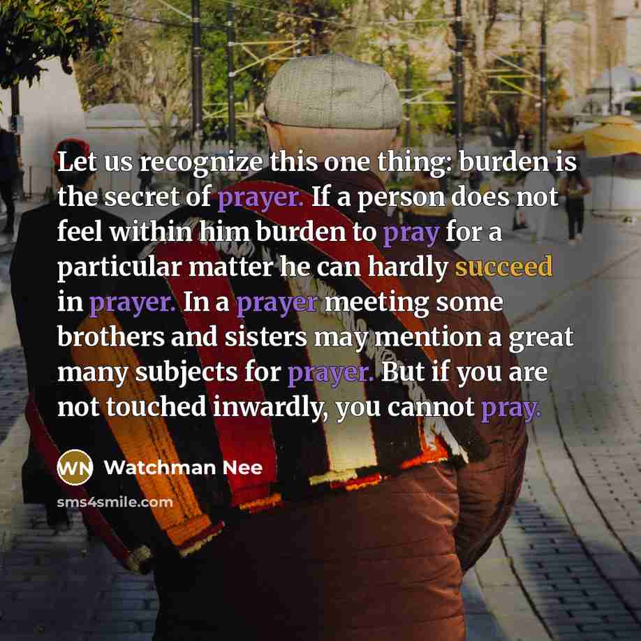 “Let us recognize this one thing: burden is the secret of prayer. If a person does not feel within him burden to pray for a particular matter he can hardly succeed in prayer. In a prayer meeting some brothers and sisters may mention a great many subjects for prayer. But if you are not touched…” quote by Watchman Nee
