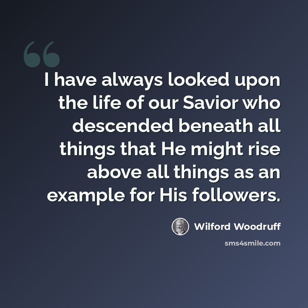 “I have always looked upon the life of our Savior who descended beneath all things that He might rise above all things as an example for His followers.” quote by Wilford Woodruff