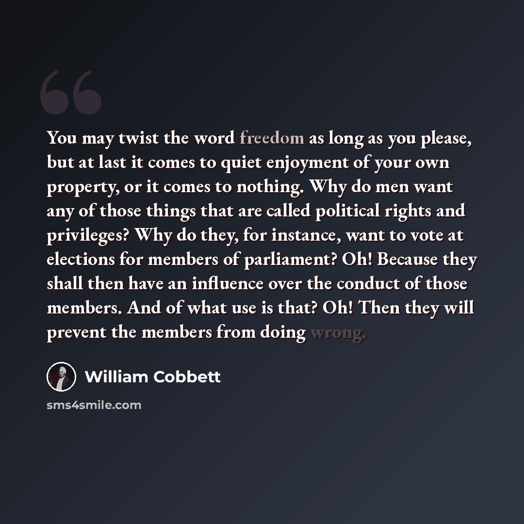 “You may twist the word freedom as long as you please, but at last it comes to quiet enjoyment of your own property, or it comes to nothing. Why do men want any of those things that are called political rights and privileges? Why do they, for instance, want to vote at elections for members of…” quote by William Cobbett