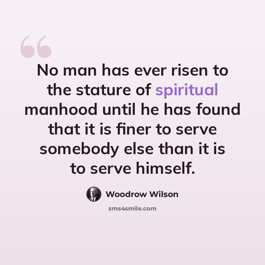 “No man has ever risen to the stature of spiritual manhood until he has found that it is finer to serve somebody else than it is to serve himself.” quote by Woodrow Wilson