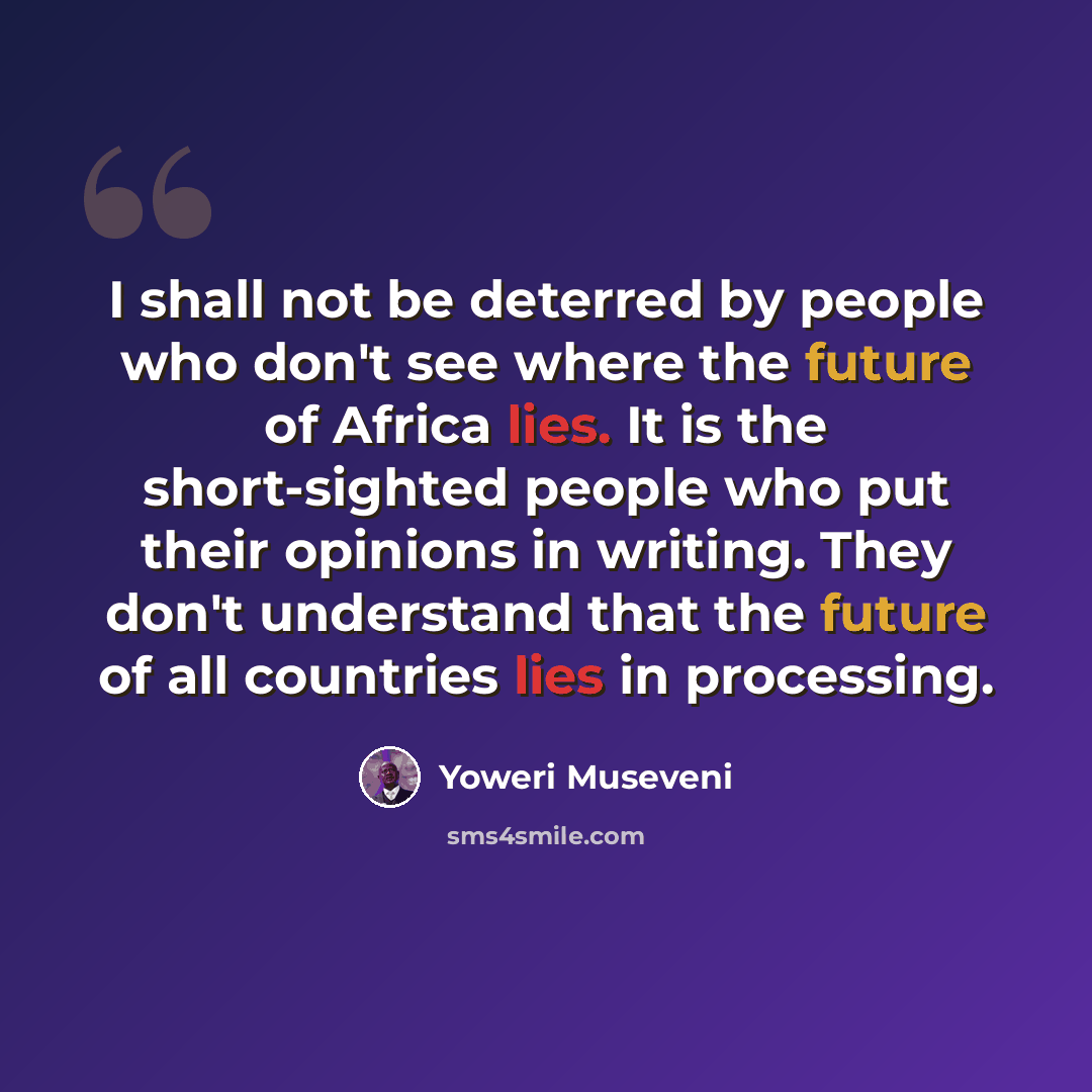 “I shall not be deterred by people who don't see where the future of Africa lies. It is the short-sighted people who put their opinions in writing. They don't understand that the future of all countries lies in processing.” quote by Yoweri Museveni