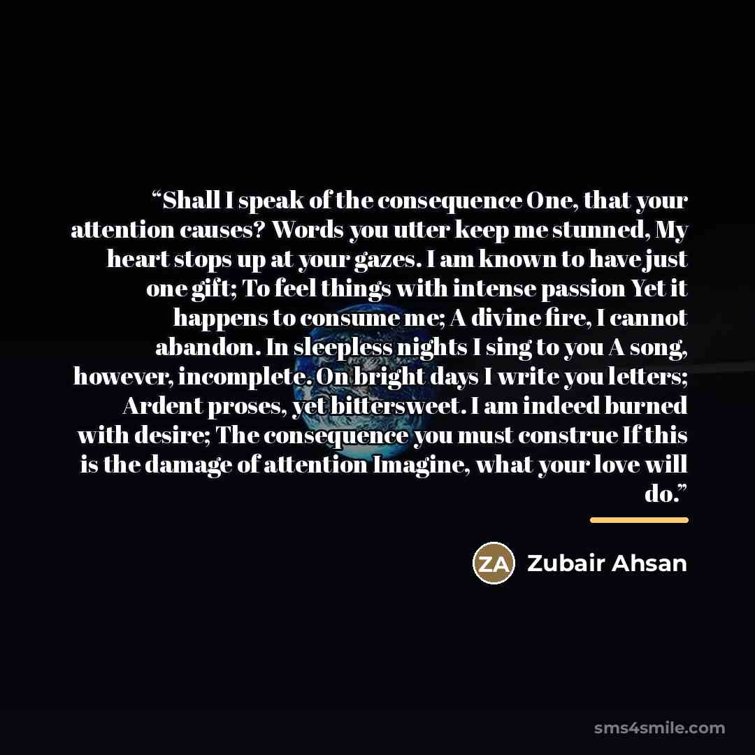 “Shall I speak of the consequence One, that your attention causes? Words you utter keep me stunned, My heart stops up at your gazes. I am known to have just one gift; To feel things with intense passion Yet it happens to consume me; A divine fire, I cannot abandon. In sleepless nights I sing to you…” quote by Zubair Ahsan