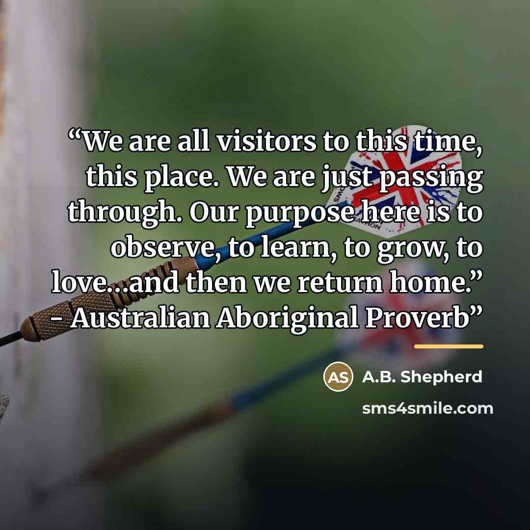“We are all visitors to this time, this place. We are just passing through. Our purpose here is to observe, to learn, to grow, to love…and then we return home.” - Australian Aboriginal Proverb” quote by A.B. Shepherd