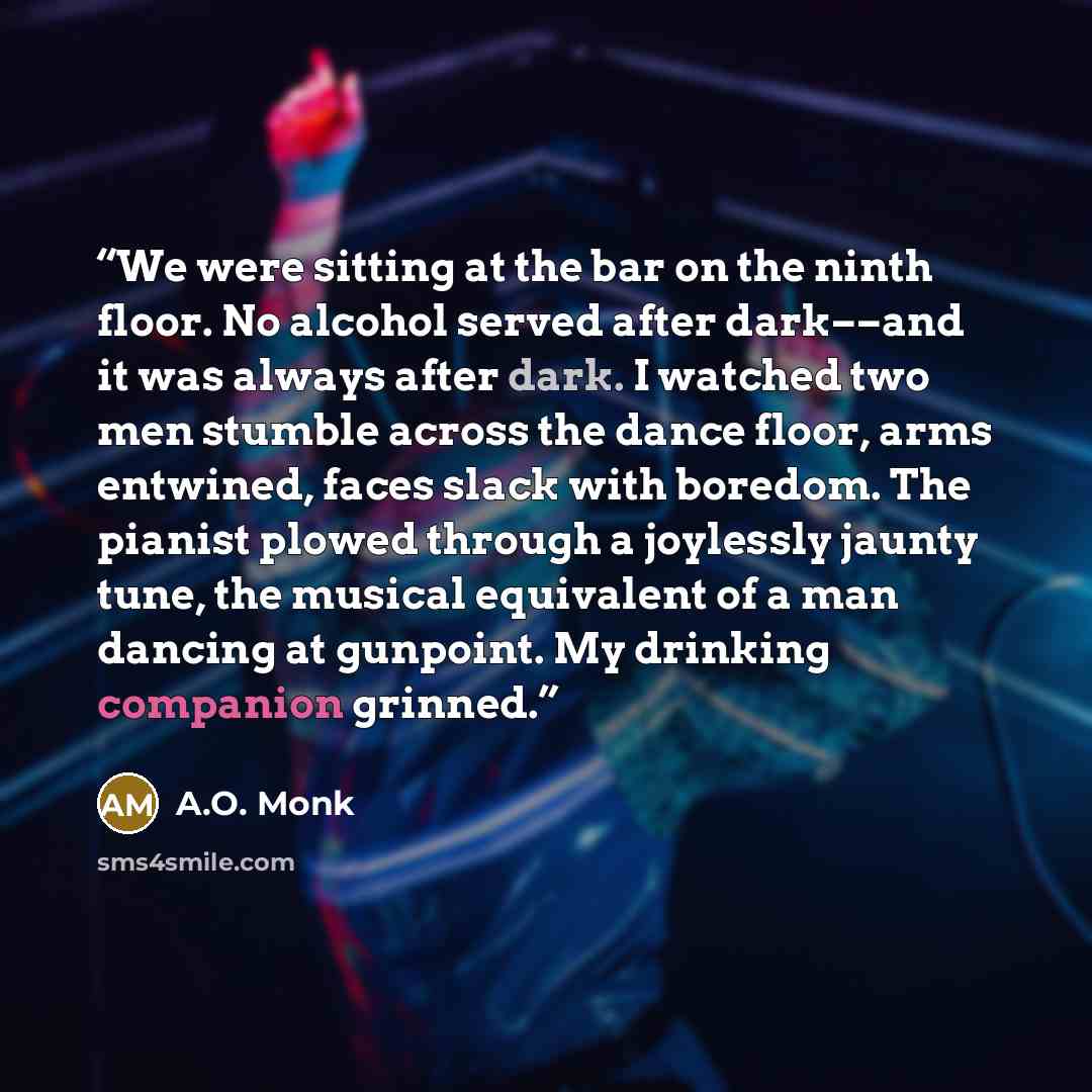 “We were sitting at the bar on the ninth floor. No alcohol served after dark––and it was always after dark. I watched two men stumble across the dance floor, arms entwined, faces slack with boredom. The pianist plowed through a joylessly jaunty tune, the musical equivalent of a man dancing at…” quote by A.O. Monk
