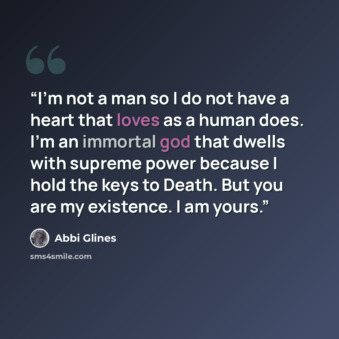“I'm not a man so I do not have a heart that loves as a human does. I'm an immortal god that dwells with supreme power because I hold the keys to Death. But you are my existence. I am yours.” quote by Abbi Glines