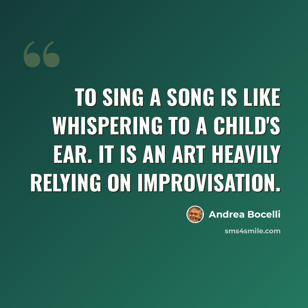 “To sing a song is like whispering to a child's ear. It is an art heavily relying on improvisation.” quote by Andrea Bocelli