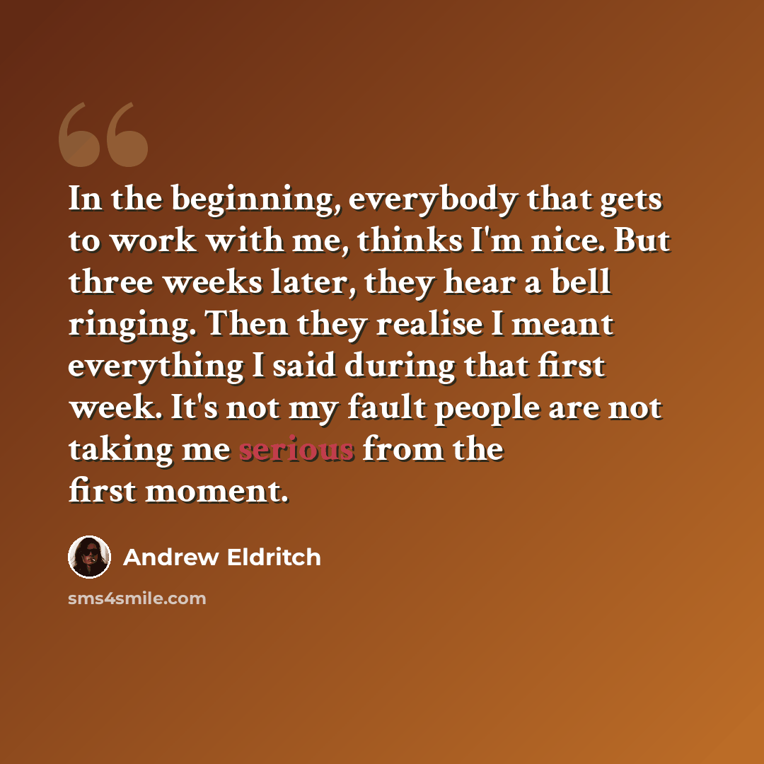“In the beginning, everybody that gets to work with me, thinks I'm nice. But three weeks later, they hear a bell ringing. Then they realise I meant everything I said during that first week. It's not my fault people are not taking me serious from the first moment.” quote by Andrew Eldritch