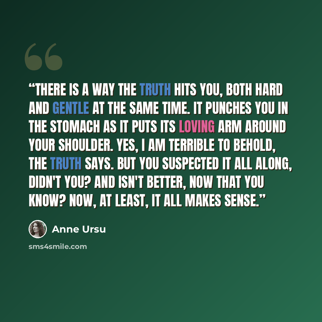 “There is a way the truth hits you, both hard and gentle at the same time. It punches you in the stomach as it puts its loving arm around your shoulder. Yes, I am terrible to behold, the truth says. But you suspected it all along, didn't you? And isn't better, now that you know? Now, at least, it…” quote by Anne Ursu