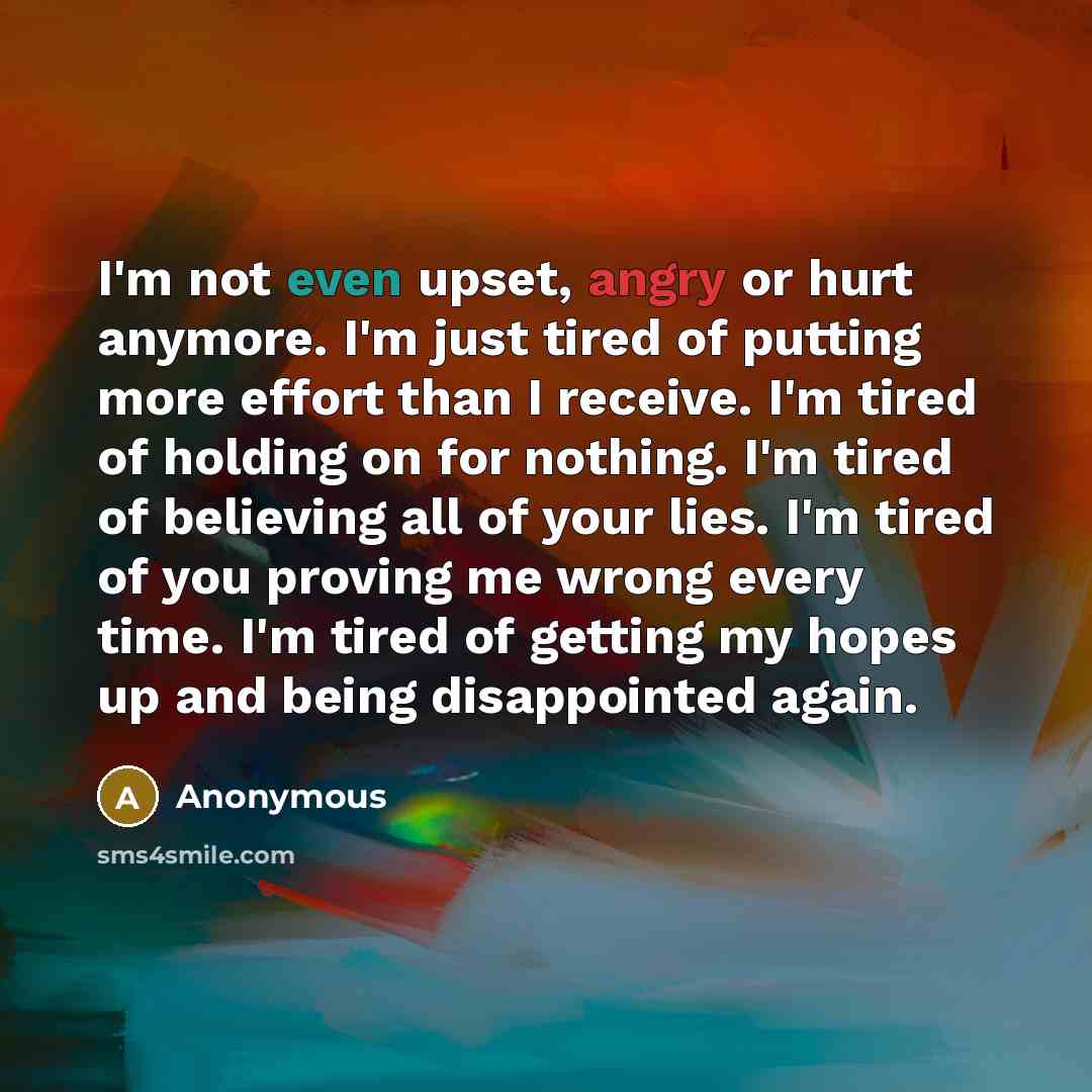 “I'm not even upset, angry or hurt anymore. I'm just tired of putting more effort than I receive. I'm tired of holding on for nothing. I'm tired of believing all of your lies. I'm tired of you proving me wrong every time. I'm tired of getting my hopes up and being disappointed again.” quote by Anonymous
