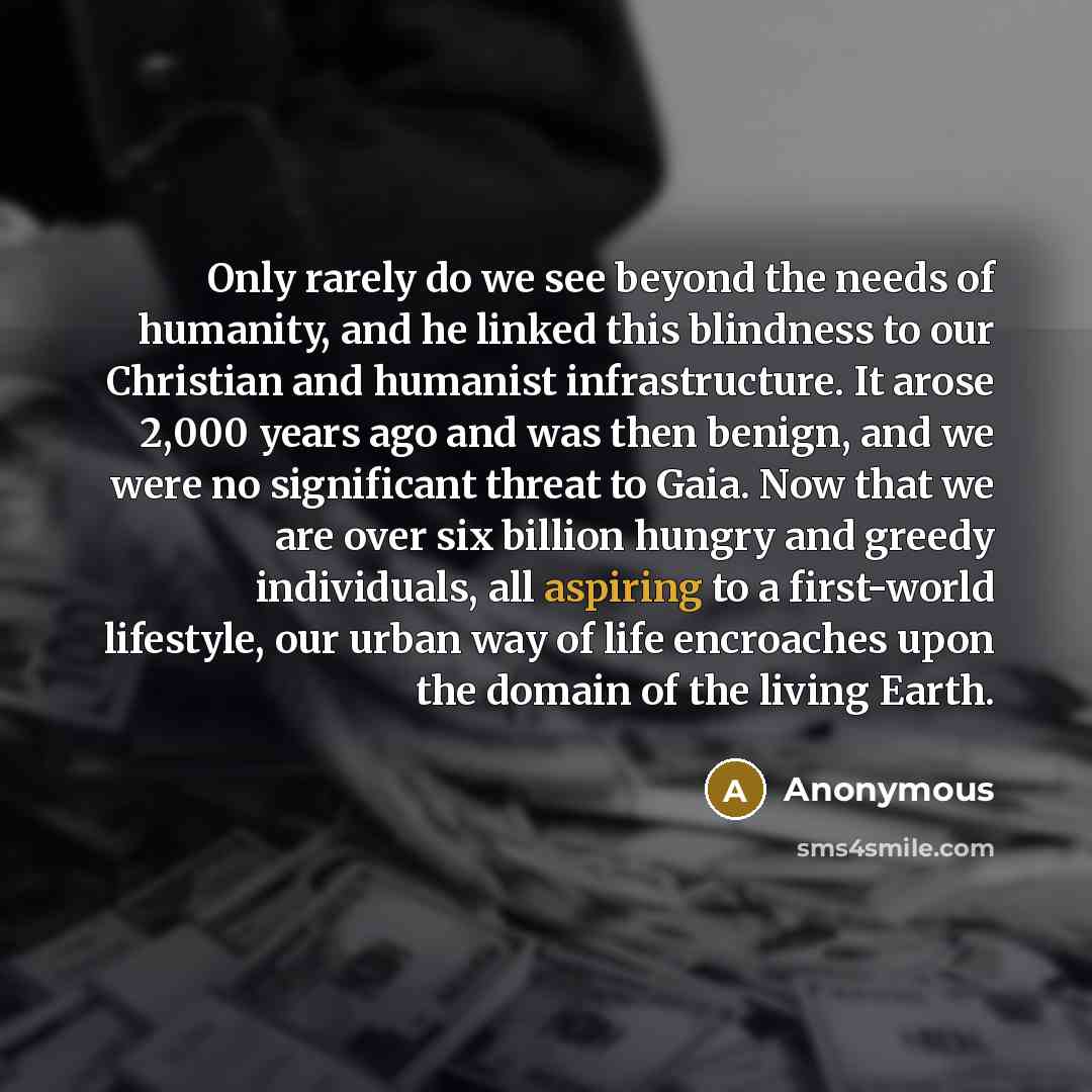 “Only rarely do we see beyond the needs of humanity, and he linked this blindness to our Christian and humanist infrastructure. It arose 2,000 years ago and was then benign, and we were no significant threat to Gaia. Now that we are over six billion hungry and greedy individuals, all aspiring to a…” quote by Anonymous