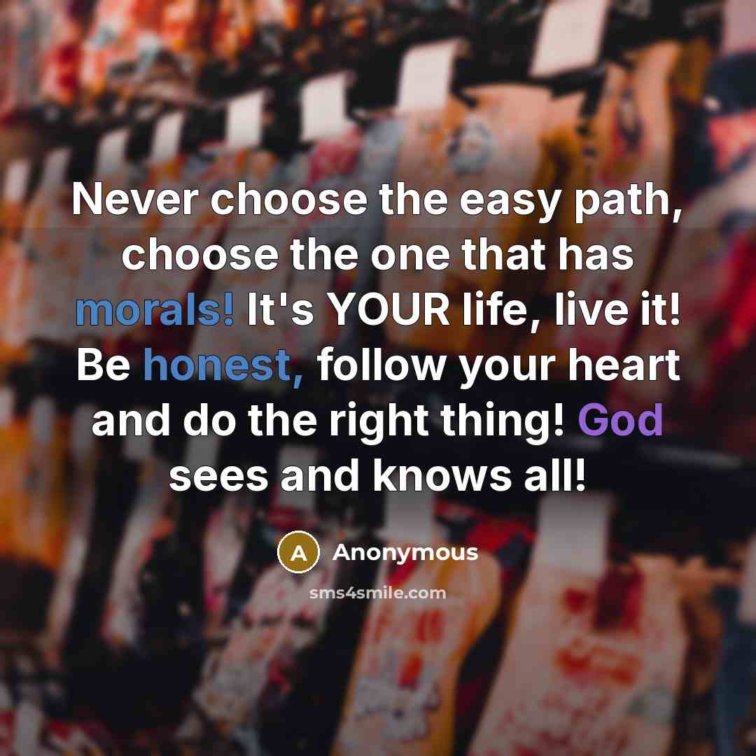 “Never choose the easy path, choose the one that has morals! It's YOUR life, live it! Be honest, follow your heart and do the right thing! God sees and knows all!” quote by Anonymous