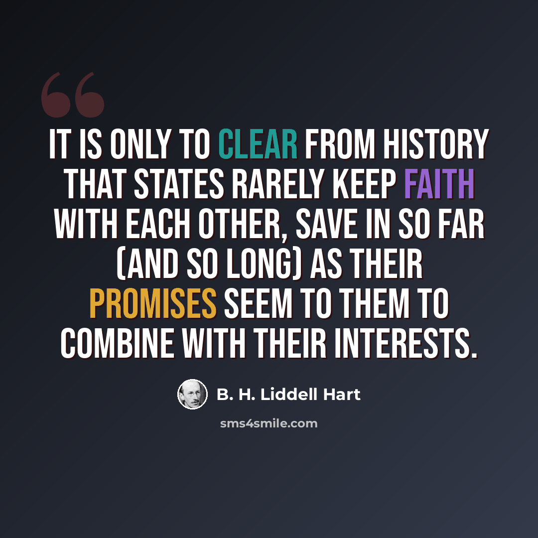 “It is only to clear from history that states rarely keep faith with each other, save in so far (and so long) as their promises seem to them to combine with their interests.” quote by B. H. Liddell Hart