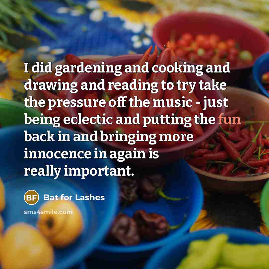 “I did gardening and cooking and drawing and reading to try take the pressure off the music - just being eclectic and putting the fun back in and bringing more innocence in again is really important.” quote by Bat for Lashes